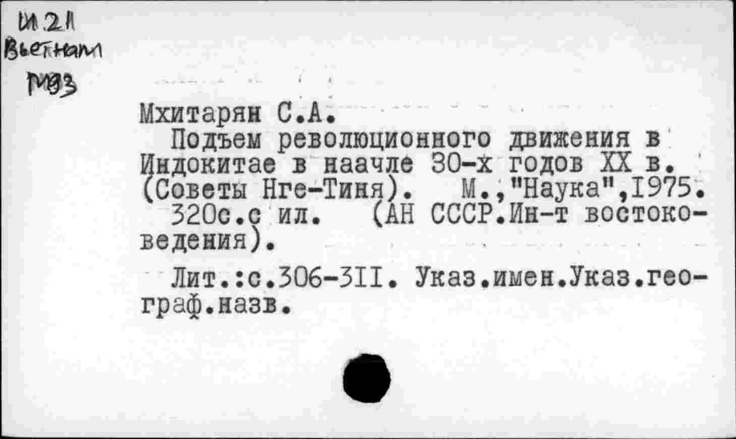 ﻿1И.2Л Йьетням
Мхитарян С.А.
Подъем революционного движения в Индокитае в наачле 30-Х годов XX в. (Советы Нге-Тиня). М.,’’Наука", 1975
320с.с ил.	(АН СССР.Ин-т востоко
ведения).
Лит.:с.306-311. Указ.имен.Указ.гео граф.назв.